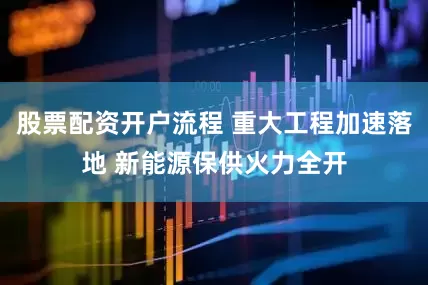 股票配资开户流程 重大工程加速落地 新能源保供火力全开