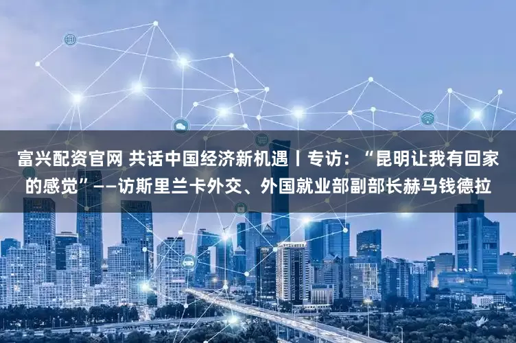 富兴配资官网 共话中国经济新机遇丨专访：“昆明让我有回家的感觉”——访斯里兰卡外交、外国就业部副部长赫马钱德拉