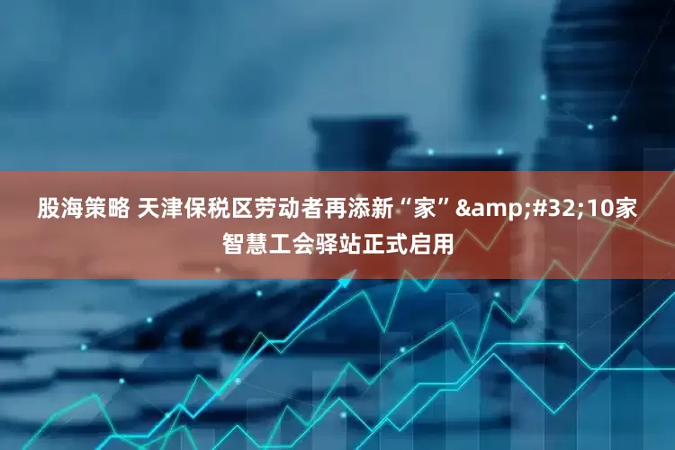 股海策略 天津保税区劳动者再添新“家”&#32;10家智慧工会驿站正式启用