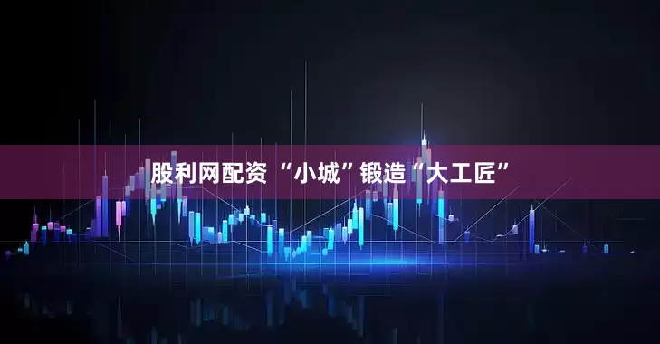 股利网配资 “小城”锻造“大工匠”
