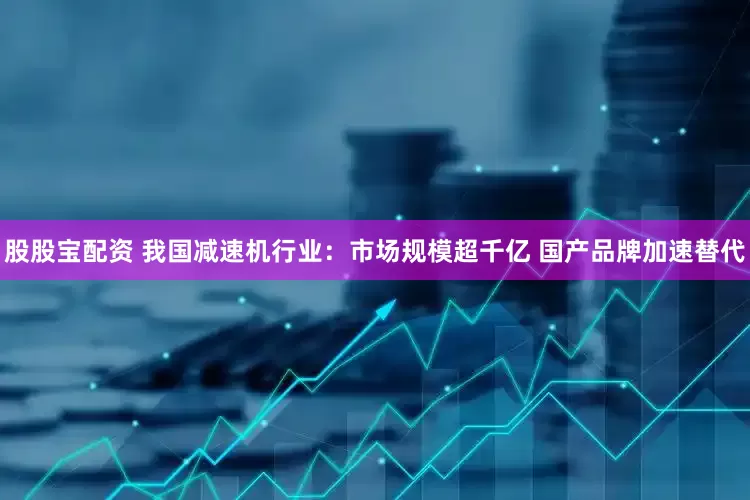 股股宝配资 我国减速机行业：市场规模超千亿 国产品牌加速替代