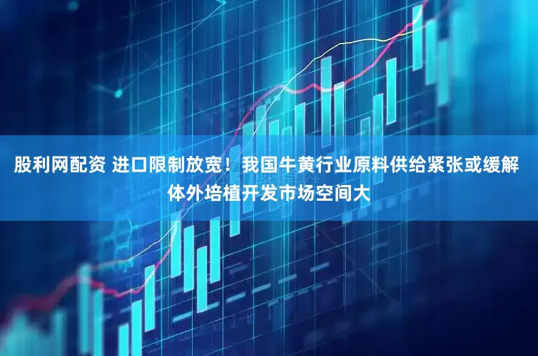 股利网配资 进口限制放宽！我国牛黄行业原料供给紧张或缓解 体外培植开发市场空间大