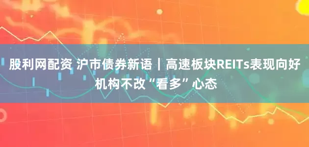 股利网配资 沪市债券新语｜高速板块REITs表现向好 机构不改“看多”心态