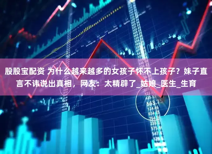 股股宝配资 为什么越来越多的女孩子怀不上孩子？妹子直言不讳说出真相，网友：太精辟了_姑娘_医生_生育