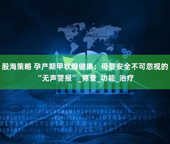 股海策略 孕产期甲状腺健康：母婴安全不可忽视的“无声警报”_筛查_功能_治疗