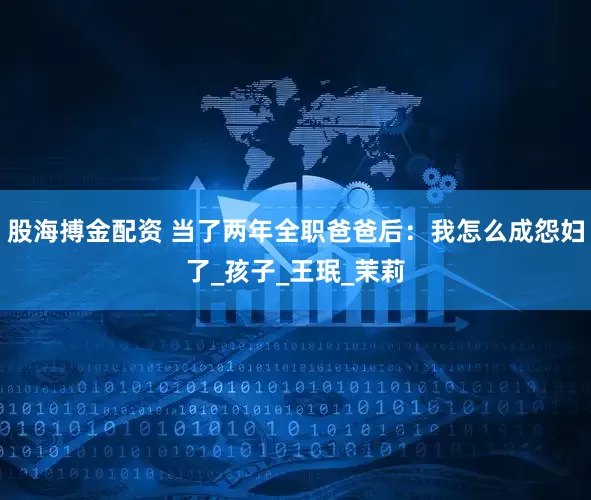 股海搏金配资 当了两年全职爸爸后：我怎么成怨妇了_孩子_王珉_茉莉