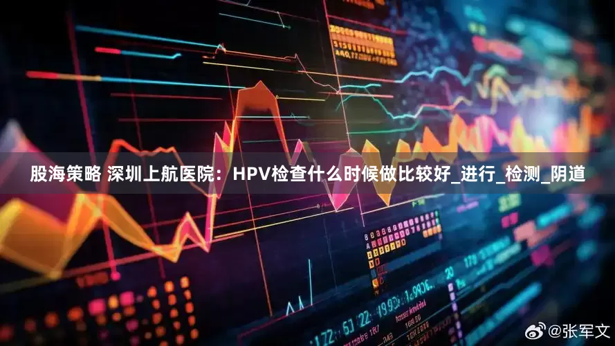 股海策略 深圳上航医院：HPV检查什么时候做比较好_进行_检测_阴道