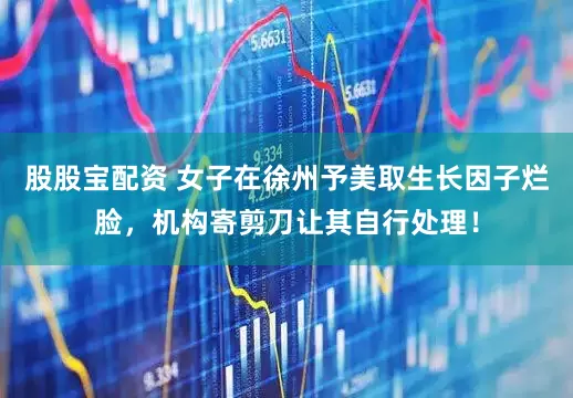 股股宝配资 女子在徐州予美取生长因子烂脸，机构寄剪刀让其自行处理！