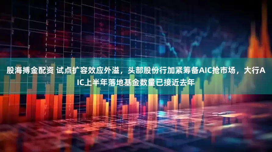 股海搏金配资 试点扩容效应外溢，头部股份行加紧筹备AIC抢市场，大行AIC上半年落地基金数量已接近去年