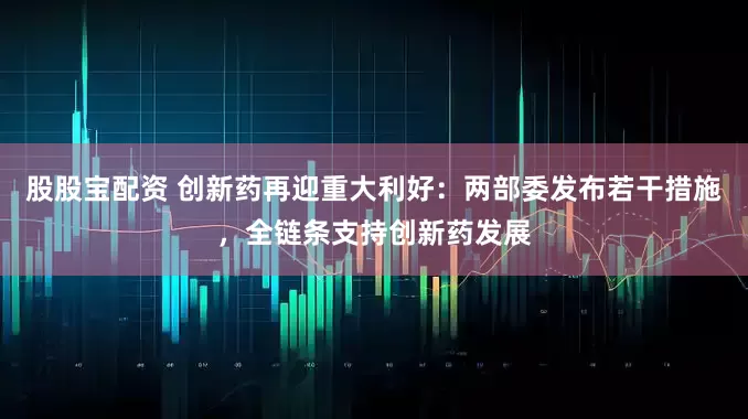 股股宝配资 创新药再迎重大利好：两部委发布若干措施，全链条支持创新药发展