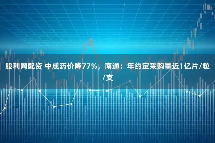 股利网配资 中成药价降77%，南通：年约定采购量近1亿片/粒/支