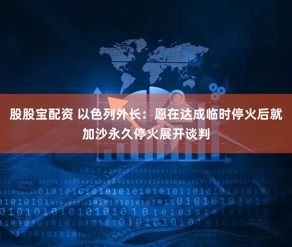股股宝配资 以色列外长：愿在达成临时停火后就加沙永久停火展开谈判