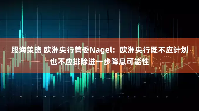 股海策略 欧洲央行管委Nagel：欧洲央行既不应计划也不应排除进一步降息可能性