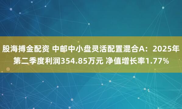 股海搏金配资 中邮中小盘灵活配置混合A：2025年第二季度利润354.85万元 净值增长率1.77%