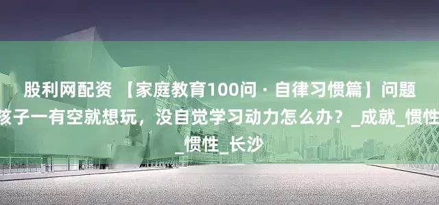 股利网配资 【家庭教育100问 · 自律习惯篇】问题56：孩子一有空就想玩，没自觉学习动力怎么办？_成就_惯性_长沙