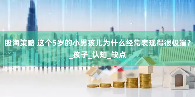 股海策略 这个5岁的小男孩儿为什么经常表现得很极端？_孩子_认知_缺点