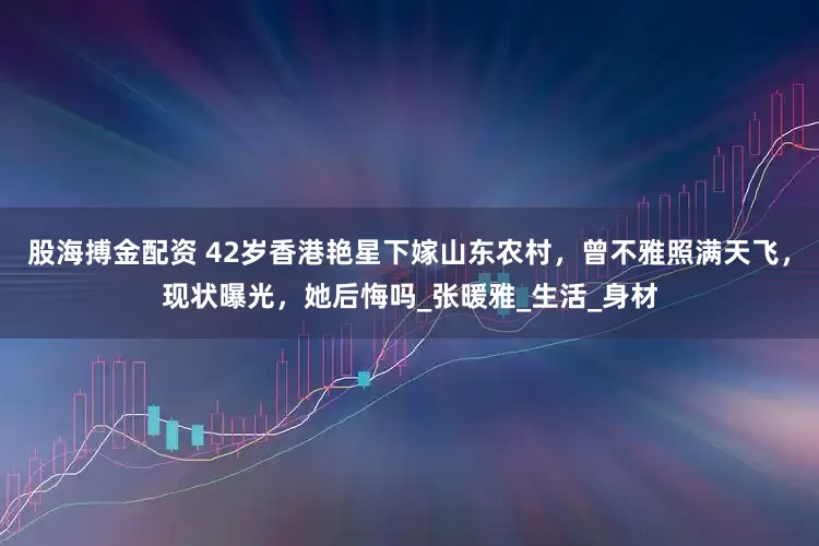 股海搏金配资 42岁香港艳星下嫁山东农村，曾不雅照满天飞，现状曝光，她后悔吗_张暖雅_生活_身材