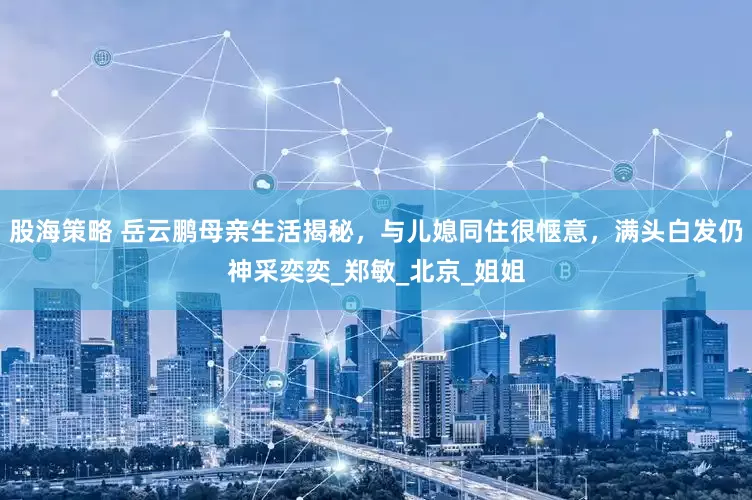 股海策略 岳云鹏母亲生活揭秘，与儿媳同住很惬意，满头白发仍神采奕奕_郑敏_北京_姐姐