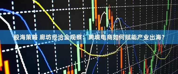股海策略 廊坊经洽会观察：跨境电商如何赋能产业出海？